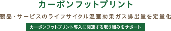 カーボンフットプリント / 製品・サービスのライフサイクル温室効果ガス排出量を定量化 / カーボンフットプリント導入に関連する取り組みをサポート