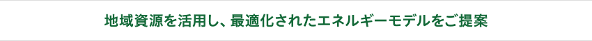 地域資源を活用し、最適化されたエネルギーモデルをご提案