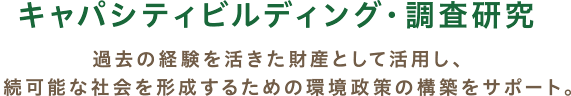 キャパシティビルディング・調査研究 / 過去の経験を活きた財産として活用し、持続可能な社会を形成するための環境政策の構築をサポート。