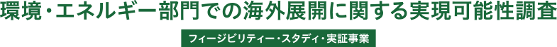 環境・エネルギー部門での海外展開に関する実現可能性調査 / フィージビリティー・スタディ・実証事業