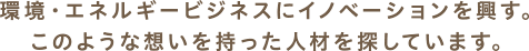 環境・エネルギービジネスにイノベーションを興す。このような想いを持った人材を探しています。