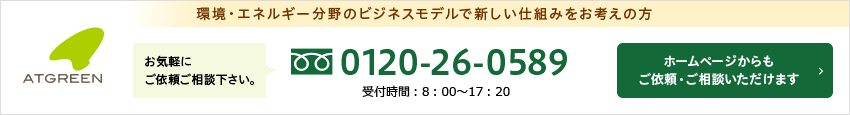 環境・エネルギー分野のビジネスモデルで新しい仕組みをお考えの方 アットグリーンへお気軽にご相談下さい フリーダイヤル：0120-26-0589 / ホームページからもご依頼・ご相談頂けます。