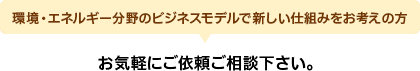環境・エネルギー分野のビジネスモデルで新しい仕組みをお考えの方 お気軽にご依頼ご相談下さい。