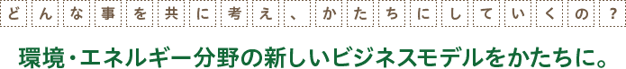 どんな事を共に考え、かたちにしていくの？ 環境・エネルギー分野の新しいビジネスモデルをかたちに。